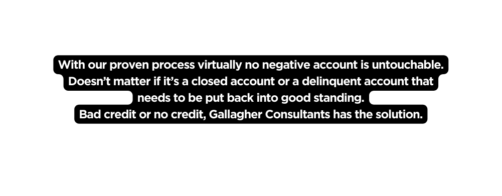 With our proven process virtually no negative account is untouchable Doesn t matter if it s a closed account or a delinquent account that needs to be put back into good standing Bad credit or no credit Gallagher Consultants has the solution